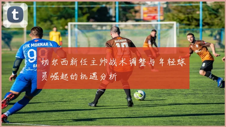 切尔西新任主帅战术调整与年轻球员崛起的机遇分析