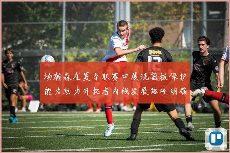 杨瀚森在夏季联赛中展现篮板保护能力助力开拓者内线发展路径明确