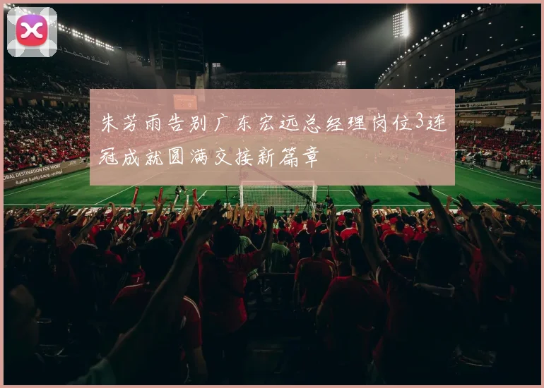 朱芳雨告别广东宏远总经理岗位3连冠成就圆满交接新篇章